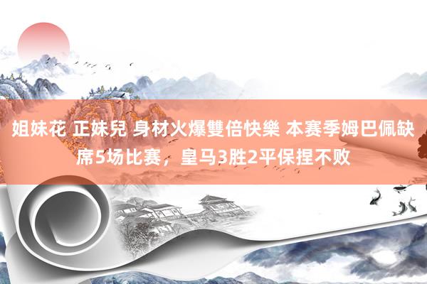 姐妹花 正妹兒 身材火爆雙倍快樂 本赛季姆巴佩缺席5场比赛，皇马3胜2平保捏不败