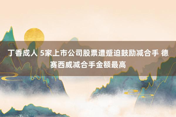 丁香成人 5家上市公司股票遭蹙迫鼓励减合手 德赛西威减合手金额最高