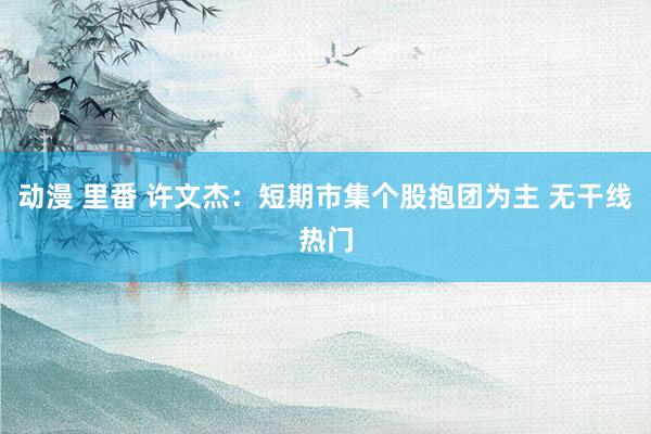 动漫 里番 许文杰:短期市集个股抱团为主 无干线热门