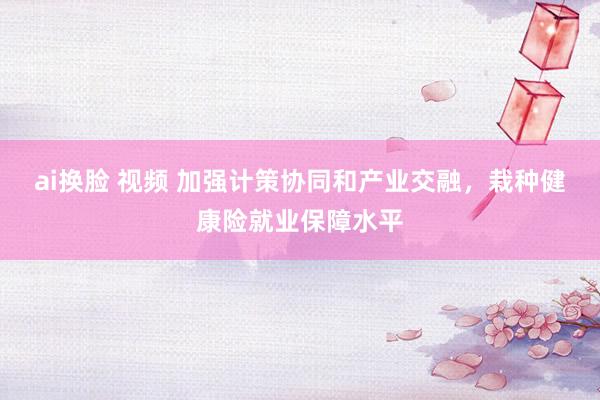 ai换脸 视频 加强计策协同和产业交融，栽种健康险就业保障水平