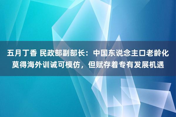 五月丁香 民政部副部长：中国东说念主口老龄化莫得海外训诫可模仿，但赋存着专有发展机遇