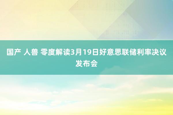 国产 人兽 零度解读3月19日好意思联储利率决议发布会