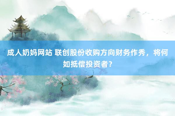 成人奶妈网站 联创股份收购方向财务作秀，将何如抵偿投资者？