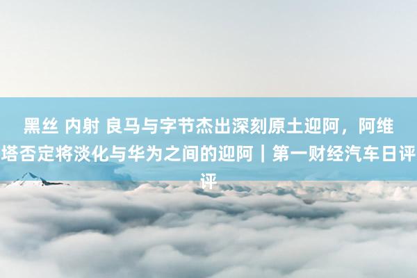 黑丝 内射 良马与字节杰出深刻原土迎阿，阿维塔否定将淡化与华为之间的迎阿｜第一财经汽车日评