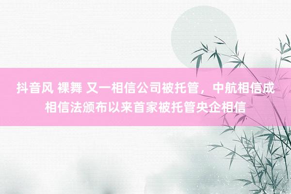 抖音风 裸舞 又一相信公司被托管，中航相信成相信法颁布以来首家被托管央企相信