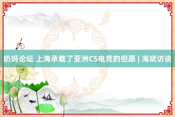 奶妈论坛 上海承载了亚洲CS电竞的但愿 | 海斌访谈