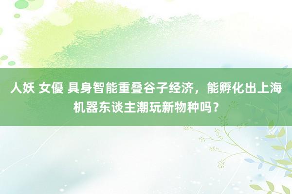 人妖 女優 具身智能重叠谷子经济，能孵化出上海机器东谈主潮玩新物种吗？