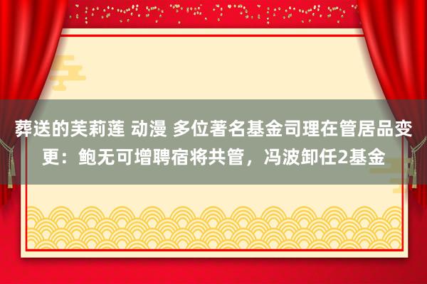 葬送的芙莉莲 动漫 多位著名基金司理在管居品变更：鲍无可增聘宿将共管，冯波卸任2基金