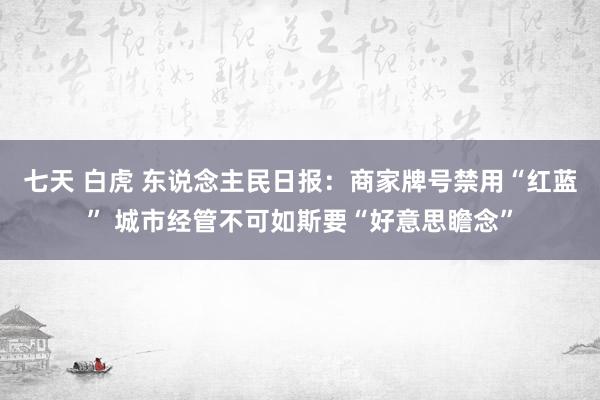 七天 白虎 东说念主民日报：商家牌号禁用“红蓝” 城市经管不可如斯要“好意思瞻念”
