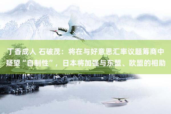 丁香成人 石破茂：将在与好意思汇率议题筹商中疑望“自制性”，日本将加强与东盟、欧盟的相助