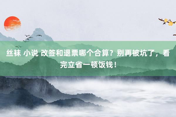 丝袜 小说 改签和退票哪个合算？别再被坑了，看完立省一顿饭钱！