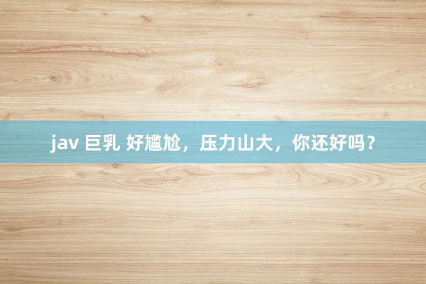 jav 巨乳 好尴尬，压力山大，你还好吗？
