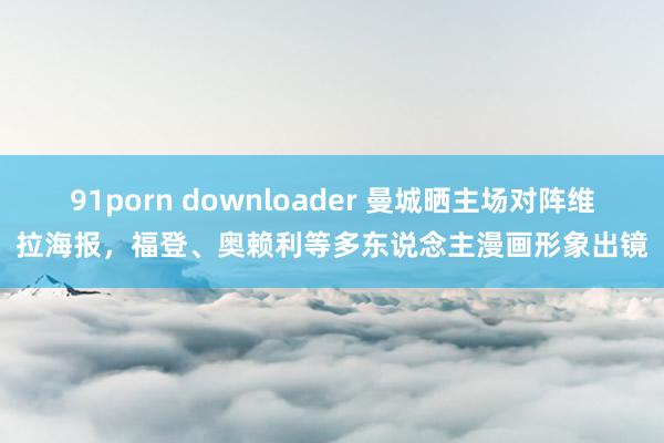 91porn downloader 曼城晒主场对阵维拉海报，福登、奥赖利等多东说念主漫画形象出镜
