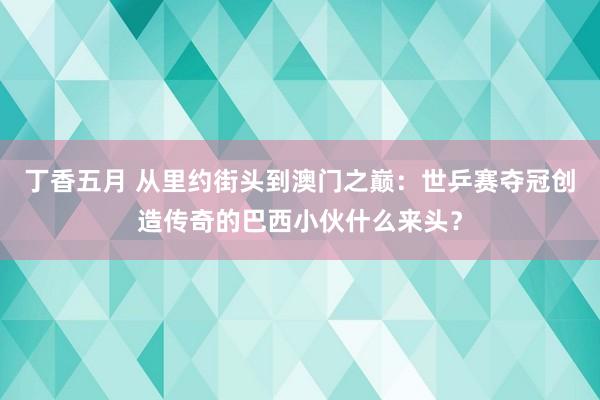丁香五月 从里约街头到澳门之巅：世乒赛夺冠创造传奇的巴西小伙什么来头？