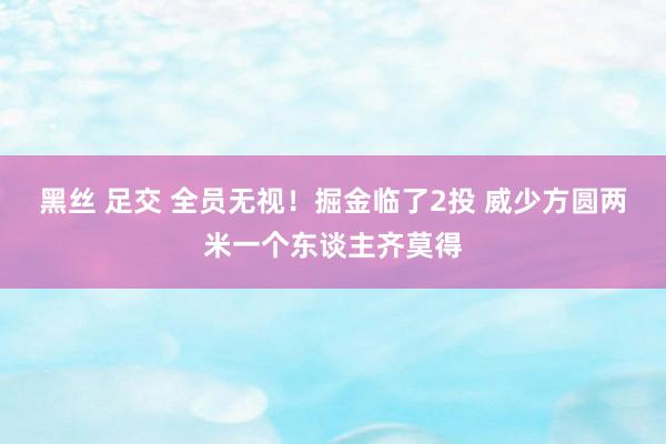 黑丝 足交 全员无视！掘金临了2投 威少方圆两米一个东谈主齐莫得