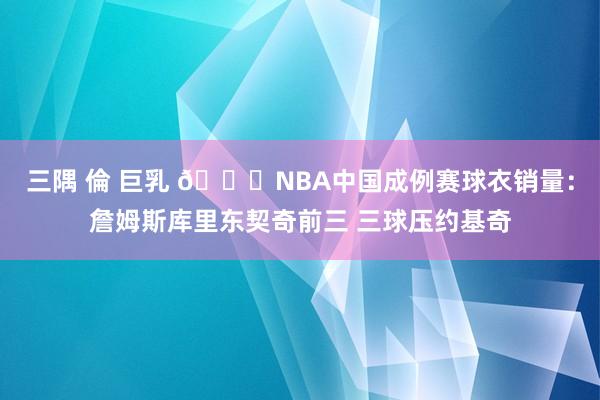 三隅 倫 巨乳 👀NBA中国成例赛球衣销量：詹姆斯库里东契奇前三 三球压约基奇