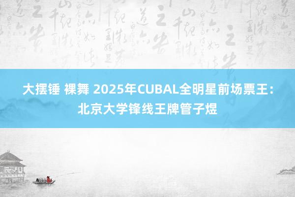 大摆锤 裸舞 2025年CUBAL全明星前场票王：北京大学锋线王牌管子煜