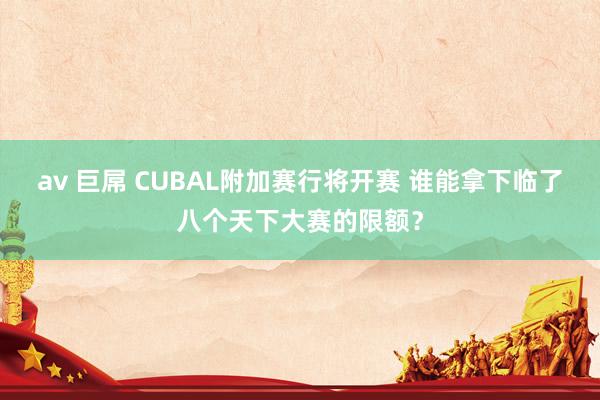av 巨屌 CUBAL附加赛行将开赛 谁能拿下临了八个天下大赛的限额？