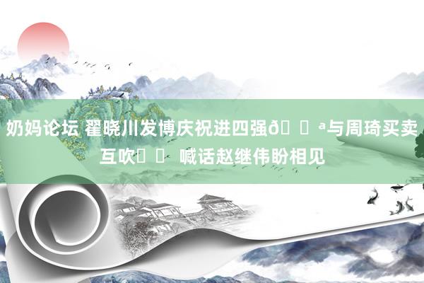 奶妈论坛 翟晓川发博庆祝进四强💪与周琦买卖互吹❤️ 喊话赵继伟盼相见