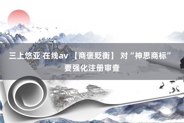 三上悠亚 在线av 【商褒贬衡】 对“神思商标” 要强化注册审查