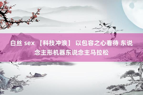 白丝 sex 【科技冲浪】 以包容之心看待 东说念主形机器东说念主马拉松