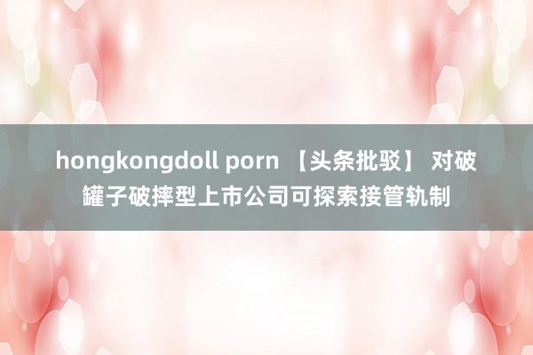 hongkongdoll porn 【头条批驳】 对破罐子破摔型上市公司可探索接管轨制