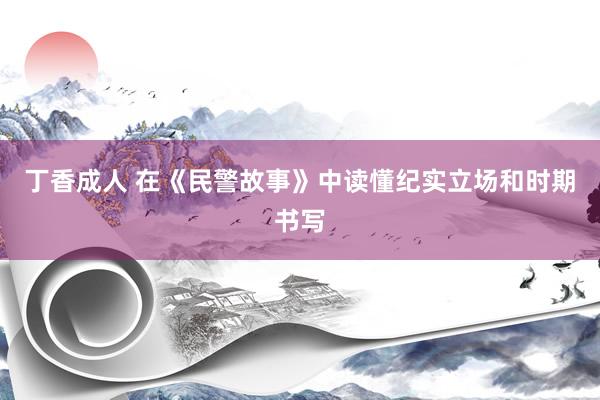 丁香成人 在《民警故事》中读懂纪实立场和时期书写