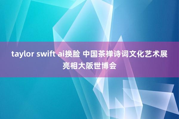 taylor swift ai换脸 中国茶禅诗词文化艺术展亮相大阪世博会