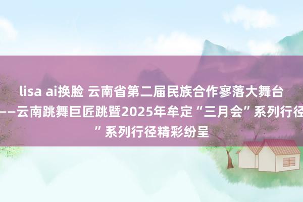 lisa ai换脸 云南省第二届民族合作寥落大舞台系列行径——云南跳舞巨匠跳暨2025年牟定“三月会”系列行径精彩纷呈