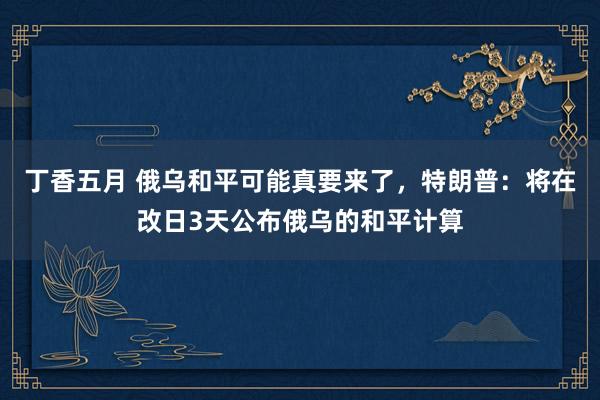 丁香五月 俄乌和平可能真要来了，特朗普：将在改日3天公布俄乌的和平计算