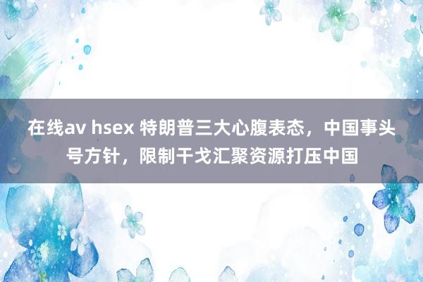 在线av hsex 特朗普三大心腹表态，中国事头号方针，限制干戈汇聚资源打压中国
