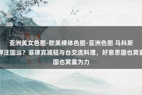 亚洲美女色图-欧美裸体色图-亚洲色图 马科斯冒险押注国运？菲律宾减轻与台交流料理，好意思国也窝囊为力