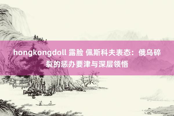 hongkongdoll 露脸 佩斯科夫表态：俄乌碎裂的惩办要津与深层领悟