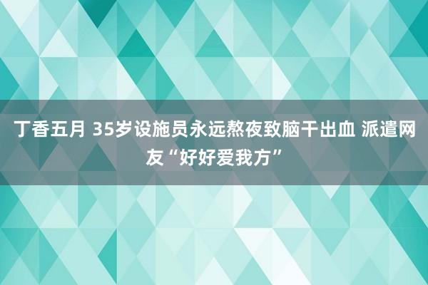 丁香五月 35岁设施员永远熬夜致脑干出血 派遣网友“好好爱我方”