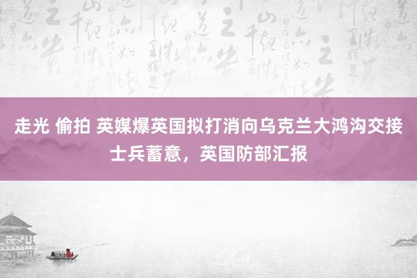 走光 偷拍 英媒爆英国拟打消向乌克兰大鸿沟交接士兵蓄意，英国防部汇报