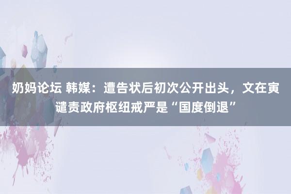 奶妈论坛 韩媒：遭告状后初次公开出头，文在寅谴责政府枢纽戒严是“国度倒退”