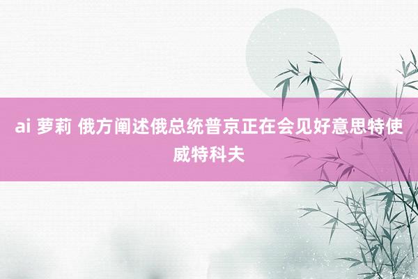 ai 萝莉 俄方阐述俄总统普京正在会见好意思特使威特科夫
