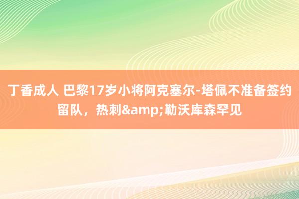 丁香成人 巴黎17岁小将阿克塞尔-塔佩不准备签约留队，热刺&勒沃库森罕见