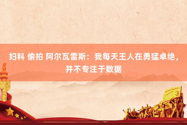 妇科 偷拍 阿尔瓦雷斯：我每天王人在勇猛卓绝，并不专注于数据