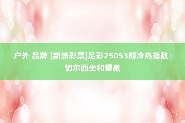 户外 品牌 [新浪彩票]足彩25053期冷热指数：切尔西坐和望赢